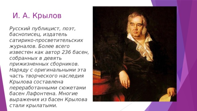 И. А. Крылов Русский публицист, поэт, баснописец, издатель сатирико-просветительских журналов. Более всего известен как автор 236 басен, собранных в девять прижизненных сборников. Наряду с оригинальными эта часть творческого наследия Крылова составлена переработанными сюжетами басен Лафонтена. Многие выражения из басен Крылова стали крылатыми. 
