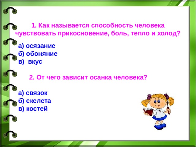 1. Как называется способность человека чувствовать прикосновение, боль, тепло и холод? а) осязание б)  обоняние в) вкус    2. От чего зависит осанка человека? а) связок б) скелета в) костей  