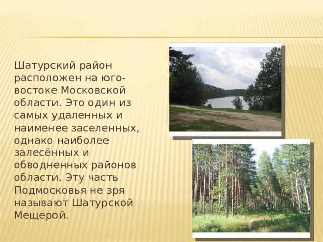 Шатурский район расположен на юго-востоке Московской области. Это один из самых удаленных и наименее заселенных, однако наиболее залесённых и обводненных районов области. Эту часть Подмосковья не зря называют Шатурской Мещерой. 