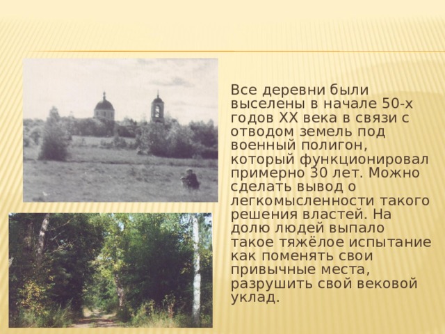 Все деревни были выселены в начале 50-х годов XX века в связи с отводом земель под военный полигон, который функционировал примерно 30 лет. Можно сделать вывод о легкомысленности такого решения властей. На долю людей выпало такое тяжёлое испытание как поменять свои привычные места, разрушить свой вековой уклад. 