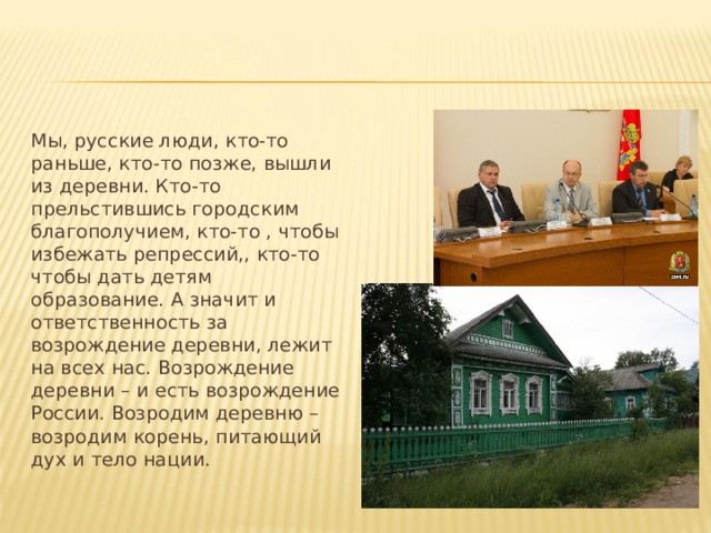 Мы, русские люди, кто-то раньше, кто-то позже, вышли из деревни. Кто-то прельстившись городским благополучием, кто-то , чтобы избежать репрессий,, кто-то чтобы дать детям образование. А значит и ответственность за возрождение деревни, лежит на всех нас. Возрождение деревни – и есть возрождение России. Возродим деревню – возродим корень, питающий дух и тело нации. 