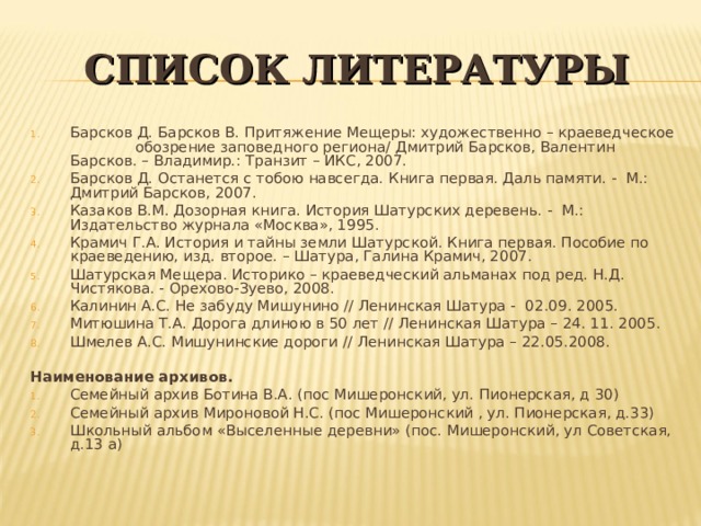 СПИСОК ЛИТЕРАТУРЫ Барсков Д. Барсков В. Притяжение Мещеры: художественно – краеведческое обозрение заповедного региона/ Дмитрий Барсков, Валентин Барсков. – Владимир.: Транзит – ИКС, 2007. Барсков Д. Останется с тобою навсегда. Книга первая. Даль памяти. - М.: Дмитрий Барсков, 2007. Казаков В.М. Дозорная книга. История Шатурских деревень. - М.: Издательство журнала «Москва», 1995. Крамич Г.А. История и тайны земли Шатурской. Книга первая. Пособие по краеведению, изд. второе. – Шатура, Галина Крамич, 2007. Шатурская Мещера. Историко – краеведческий альманах под ред. Н.Д. Чистякова. - Орехово-Зуево, 2008. Калинин А.С. Не забуду Мишунино // Ленинская Шатура - 02.09. 2005. Митюшина Т.А. Дорога длиною в 50 лет // Ленинская Шатура – 24. 11. 2005. Шмелев А.С. Мишунинские дороги // Ленинская Шатура – 22.05.2008.   Наименование архивов. Семейный архив Ботина В.А. (пос Мишеронский, ул. Пионерская, д 30) Семейный архив Мироновой Н.С. (пос Мишеронский , ул. Пионерская, д.33) Школьный альбом «Выселенные деревни» (пос. Мишеронский, ул Советская, д.13 а) 