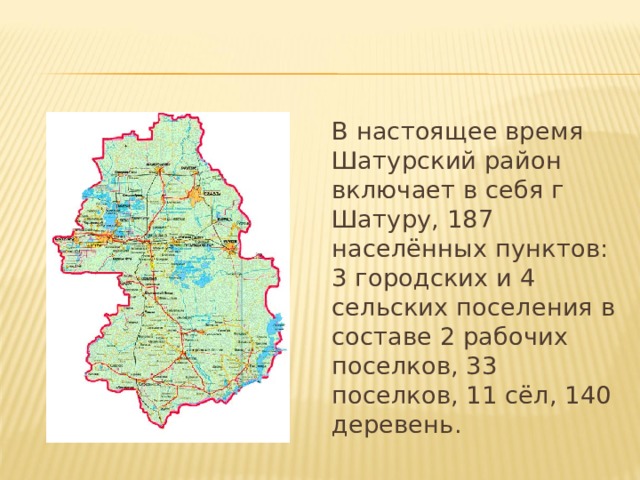 В настоящее время Шатурский район включает в себя г Шатуру, 187 населённых пунктов: 3 городских и 4 сельских поселения в составе 2 рабочих поселков, 33 поселков, 11 сёл, 140 деревень. 