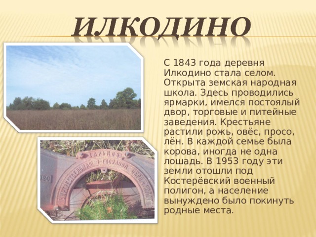 С 1843 года деревня Илкодино стала селом. Открыта земская народная школа. Здесь проводились ярмарки, имелся постоялый двор, торговые и питейные заведения. Крестьяне растили рожь, овёс, просо, лён. В каждой семье была корова, иногда не одна лошадь. В 1953 году эти земли отошли под Костерёвский военный полигон, а население вынуждено было покинуть родные места. 