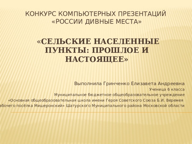Конкурс компьютерных презентаций  «России дивные места»    « Сельские населенные пункты: прошлое и настоящее»    Выполнила Гринченко Елизавета Андреевна Ученица 6 класса Муниципальное бюджетное общеобразовательное учреждение  «Основная общеобразовательная школа имени Героя Советского Союза Б.И. Веремея рабочего посёлка Мишеронский» Шатурского Муниципального района Московской области 