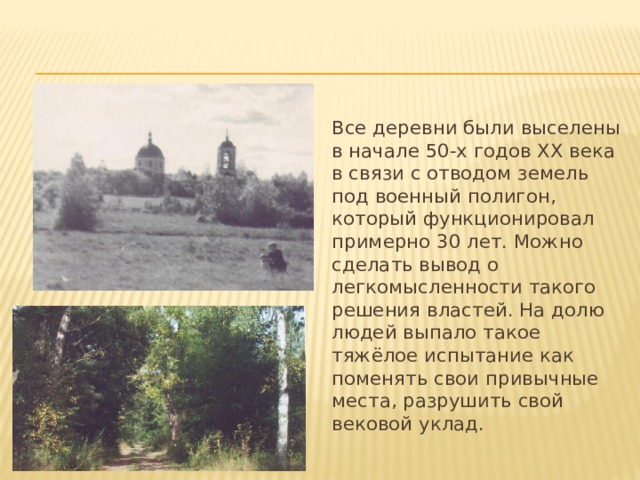 Все деревни были выселены в начале 50-х годов XX века в связи с отводом земель под военный полигон, который функционировал примерно 30 лет. Можно сделать вывод о легкомысленности такого решения властей. На долю людей выпало такое тяжёлое испытание как поменять свои привычные места, разрушить свой вековой уклад. 