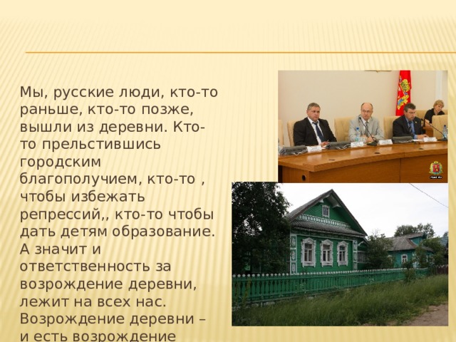 Мы, русские люди, кто-то раньше, кто-то позже, вышли из деревни. Кто-то прельстившись городским благополучием, кто-то , чтобы избежать репрессий,, кто-то чтобы дать детям образование. А значит и ответственность за возрождение деревни, лежит на всех нас. Возрождение деревни – и есть возрождение России. Возродим деревню – возродим корень, питающий дух и тело нации. 