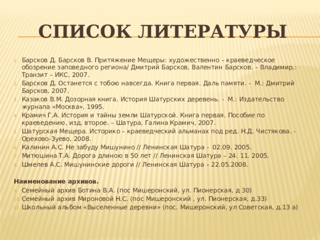 Список литературы Барсков Д. Барсков В. Притяжение Мещеры: художественно – краеведческое обозрение заповедного региона/ Дмитрий Барсков, Валентин Барсков. – Владимир.: Транзит – ИКС, 2007. Барсков Д. Останется с тобою навсегда. Книга первая. Даль памяти. - М.: Дмитрий Барсков, 2007. Казаков В.М. Дозорная книга. История Шатурских деревень. - М.: Издательство журнала «Москва», 1995. Крамич Г.А. История и тайны земли Шатурской. Книга первая. Пособие по краеведению, изд. второе. – Шатура, Галина Крамич, 2007. Шатурская Мещера. Историко – краеведческий альманах под ред. Н.Д. Чистякова. - Орехово-Зуево, 2008. Калинин А.С. Не забуду Мишунино // Ленинская Шатура - 02.09. 2005. Митюшина Т.А. Дорога длиною в 50 лет // Ленинская Шатура – 24. 11. 2005. Шмелев А.С. Мишунинские дороги // Ленинская Шатура – 22.05.2008.   Наименование архивов. Семейный архив Ботина В.А. (пос Мишеронский, ул. Пионерская, д 30) Семейный архив Мироновой Н.С. (пос Мишеронский , ул. Пионерская, д.33) Школьный альбом «Выселенные деревни» (пос. Мишеронский, ул Советская, д.13 а) 