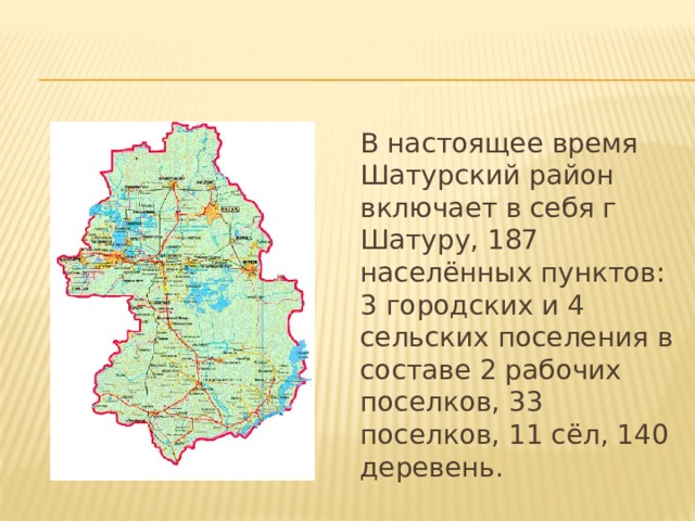 В настоящее время Шатурский район включает в себя г Шатуру, 187 населённых пунктов: 3 городских и 4 сельских поселения в составе 2 рабочих поселков, 33 поселков, 11 сёл, 140 деревень. 