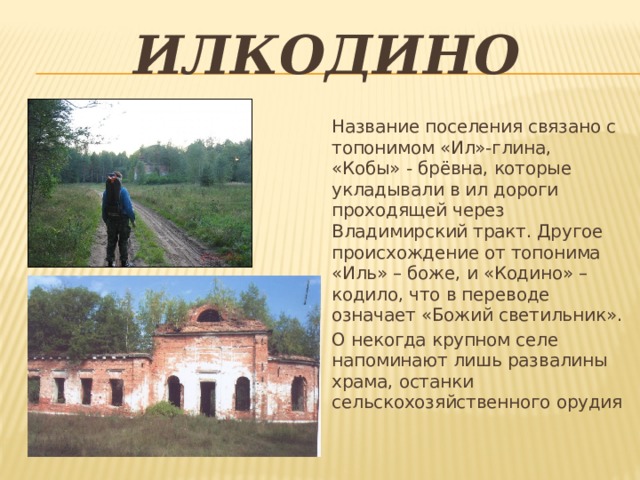 илкодино Название поселения связано с топонимом «Ил»-глина, «Кобы» - брёвна, которые укладывали в ил дороги проходящей через Владимирский тракт. Другое происхождение от топонима «Иль» – боже, и «Кодино» – кодило, что в переводе означает «Божий светильник». О некогда крупном селе напоминают лишь развалины храма, останки сельскохозяйственного орудия 