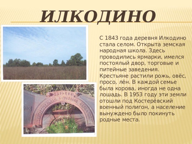 илкодино С 1843 года деревня Илкодино стала селом. Открыта земская народная школа. Здесь проводились ярмарки, имелся постоялый двор, торговые и питейные заведения. Крестьяне растили рожь, овёс, просо, лён. В каждой семье была корова, иногда не одна лошадь. В 1953 году эти земли отошли под Костерёвский военный полигон, а население вынуждено было покинуть родные места. 