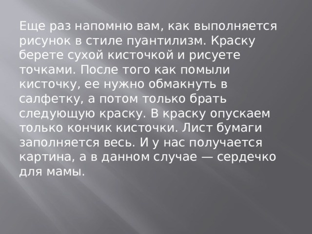 Еще раз напомню вам, как выполняется рисунок в стиле пуантилизм. Краску берете сухой кисточкой и рисуете точками. После того как помыли кисточку, ее нужно обмакнуть в салфетку, а потом только брать следующую краску. В краску опускаем только кончик кисточки. Лист бумаги заполняется весь. И у нас получается картина, а в данном случае — сердечко для мамы. 