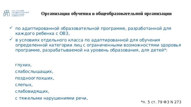 Организация обучения в общеобразовательной организации по адаптированной образовательной программе, разработанной для каждого ребенка с ОВЗ, в условиях отдельного класса по адаптированной для обучения определенной категории лиц с ограниченными возможностями здоровья программе, разрабатываемой на уровень образования, для детей*:   глухих, слабослышащих, позднооглохших, слепых, слабовидящих, с тяжелыми нарушениями речи, с нарушениями опорно-двигательного аппарата, с задержкой психического развития, с умственной отсталостью, с расстройствами аутистического спектра, со сложными дефектами *п. 5 ст. 79 ФЗ N 273 