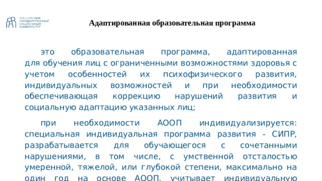 Адаптированная образовательная программа это образовательная программа, адаптированная для обучения лиц с ограниченными возможностями здоровья с учетом особенностей их психофизического развития, индивидуальных возможностей и при необходимости обеспечивающая коррекцию нарушений развития и социальную адаптацию указанных лиц; при необходимости АООП индивидуализируется: специальная индивидуальная программа развития - СИПР, разрабатывается для обучающегося с сочетанными нарушениями, в том числе, с умственной отсталостью умеренной, тяжелой, или глубокой степени, максимально на один год на основе АООП, учитывает индивидуальную специфику образования ребенка с тяжелыми и множественными нарушениями развития 