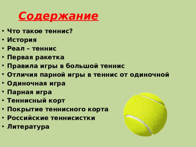 Содержание Что такое теннис? История Реал – теннис Первая ракетка Правила игры в большой теннис Отличия парной игры в теннис от одиночной Одиночная игра Парная игра Теннисный корт Покрытие теннисного корта Российские теннисистки Литература    
