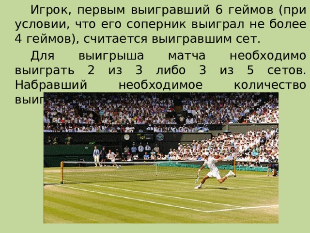   Игрок, первым выигравший 6 геймов (при условии, что его соперник выиграл не более 4 геймов), считается выигравшим сет.   Для выигрыша матча необходимо выиграть 2 из 3 либо 3 из 5 сетов. Набравший необходимое количество выигранных сетов, выигрывает матч. 