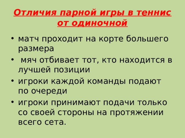 Отличия парной игры в теннис от одиночной матч проходит на корте большего размера  мяч отбивает тот, кто находится в лучшей позиции игроки каждой команды подают по очереди игроки принимают подачи только со своей стороны на протяжении всего сета. 