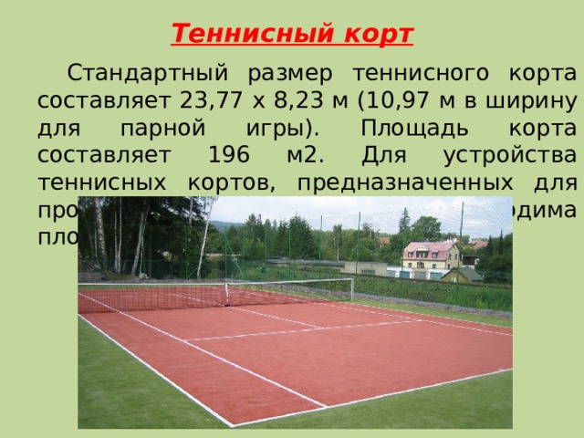 Теннисный корт   Стандартный размер теннисного корта составляет 23,77 х 8,23 м (10,97 м в ширину для парной игры). Площадь корта составляет 196 м2. Для устройства теннисных кортов, предназначенных для проведения соревнований необходима площадь равная 668 м2. 