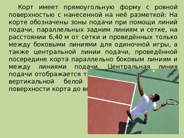   Корт имеет прямоугольную форму с ровной поверхностью с нанесенной на неё разметкой: На корте обозначены зоны подачи при помощи линий подачи, параллельных задним линиям и сетке, на расстоянии 6,40 м от сетки и проведённых только между боковыми линиями для одиночной игры, а также центральной линии подачи, проведённой посередине корта параллельно боковым линиям и между линиями подачи. Центральная линия подачи отображается также на сетке при помощи вертикальной белой полосы, натянутой от поверхности корта до верхнего края сетки. 