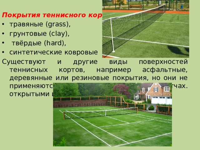 Покрытия теннисного корта: травяные (grass), грунтовые (clay),  твёрдые (hard), синтетические ковровые Существуют и другие виды поверхностей теннисных кортов, например асфальтные, деревянные или резиновые покрытия, но они не применяются на официальных матчах. открытыми и крытыми. 