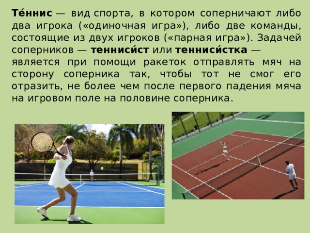   Те́ннис  — вид спорта, в котором соперничают либо два игрока («одиночная игра»), либо две команды, состоящие из двух игроков («парная игра»). Задачей соперников —  тенниси́ст  или  тенниси́стка  — является при помощи ракеток отправлять мяч на сторону соперника так, чтобы тот не смог его отразить, не более чем после первого падения мяча на игровом поле на половине соперника. 