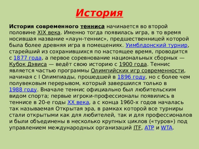 История   История современного  тенниса  начинается во второй половине  XIX века . Именно тогда появилась игра, в то время носившая название «лаун-теннис», предшественницей которой была более древняя игра в помещениях.  Уимблдонский турнир , старейший из сохранившихся по настоящее время, проводится с  1877 года , а первое соревнование национальных сборных —  Кубок Дэвиса  — ведёт свою историю с  1900 года . Теннис является частью программы  Олимпийских игр современности , начиная с I Олимпиады, прошедшей в  1896 году , но с более чем полувековым перерывом, который завершился только в  1988 году . Вначале теннис официально был любительским видом спорта; первые игроки-профессионалы появились в теннисе в 20-е годы  XX века , а с конца 1960-х годов началась так называемая Открытая эра, в рамках которой все турниры стали открытыми как для любителей, так и для профессионалов и были объединены в несколько крупных циклов («туров») под управлением международных организаций  ITF ,  ATP  и  WTA . 