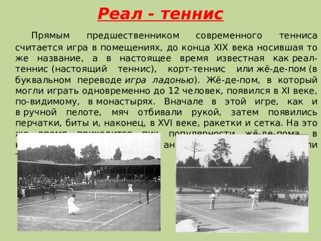  Реал - теннис      Прямым предшественником современного тенниса считается игра в помещениях, до конца XIX века носившая то же название, а в настоящее время известная как реал-теннис (настоящий теннис), корт-теннис или жё-де-пом (в буквальном переводе  игра ладонью ). Жё-де-пом, в который могли играть одновременно до 12 человек, появился в XI веке, по-видимому, в монастырях. Вначале в этой игре, как и в ручной пелоте, мяч отбивали рукой, затем появились перчатки, биты и, наконец, в XVI веке, ракетки и сетка. На это же время приходится пик популярности жё-де-пома, в который играли французские, английские и испанские короли того времени. 