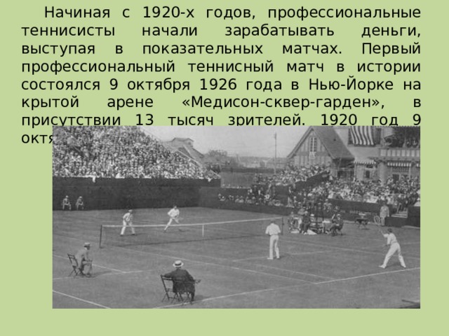   Начиная с 1920-х годов, профессиональные теннисисты начали зарабатывать деньги, выступая в показательных матчах. Первый профессиональный теннисный матч в истории состоялся 9 октября 1926 года в Нью-Йорке на крытой арене «Медисон-сквер-гарден», в присутствии 13 тысяч зрителей. 1920 год 9 октября 1926 года в Нью-Йорке 