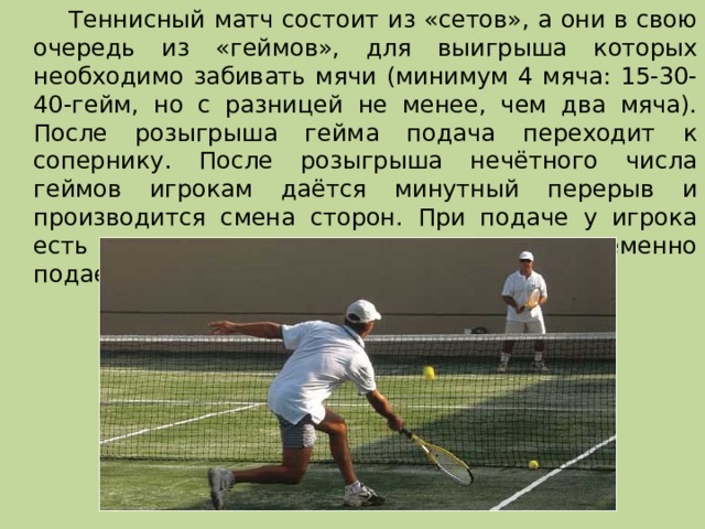   Теннисный матч состоит из «сетов», а они в свою очередь из «геймов», для выигрыша которых необходимо забивать мячи (минимум 4 мяча: 15-30-40-гейм, но с разницей не менее, чем два мяча). После розыгрыша гейма подача переходит к сопернику. После розыгрыша нечётного числа геймов игрокам даётся минутный перерыв и производится смена сторон. При подаче у игрока есть две попытки, в которые он попеременно подает мяч в левый и правый квадраты. 