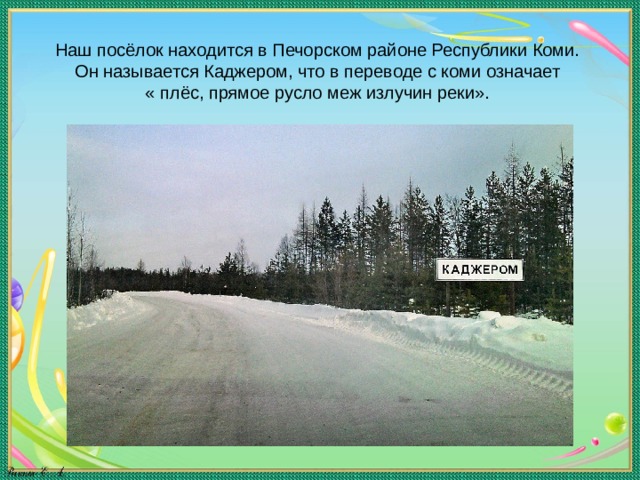 Наш посёлок находится в Печорском районе Республики Коми.  Он называется Каджером, что в переводе с коми означает  « плёс, прямое русло меж излучин реки».   