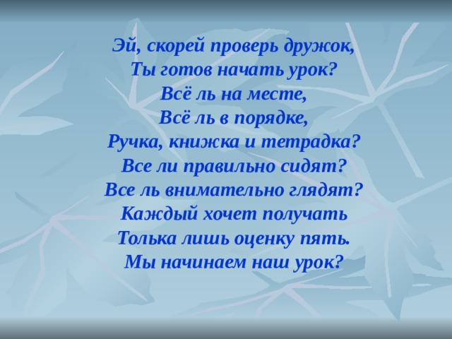 Эй, скорей проверь дружок, Ты готов начать урок? Всё ль на месте, Всё ль в порядке, Ручка, книжка и тетрадка? Все ли правильно сидят? Все ль внимательно глядят? Каждый хочет получать Толька лишь оценку пять. Мы начинаем наш урок?  