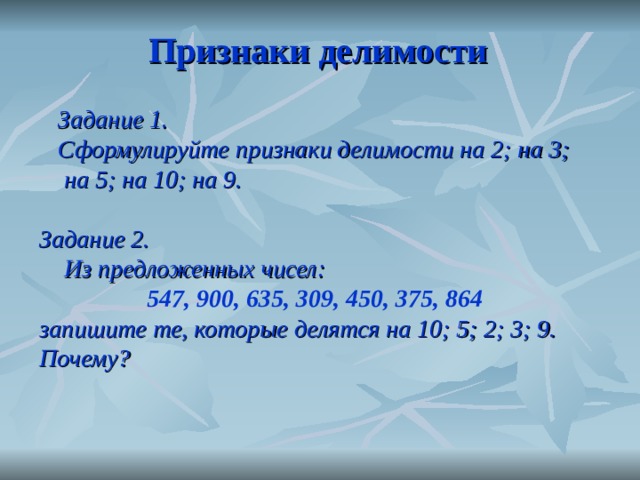 Признаки делимости  Задание 1.  Сформулируйте признаки делимости на 2; на 3;  на 5; на 10; на 9.  Задание 2.  Из предложенных чисел:  547, 900, 635, 309, 450, 375, 864  запишите те, которые делятся на 10; 5; 2; 3; 9. Почему?  