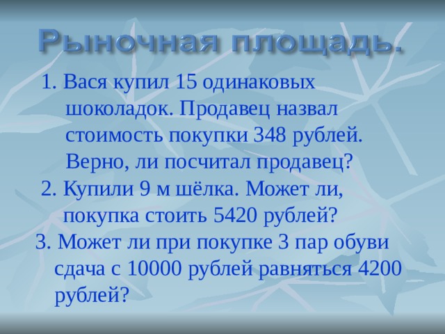 1. Вася купил 15 одинаковых шоколадок. Продавец назвал стоимость покупки 348 рублей. Верно, ли посчитал продавец? 1. Вася купил 15 одинаковых шоколадок. Продавец назвал стоимость покупки 348 рублей. Верно, ли посчитал продавец?  2. Купили 9 м шёлка. Может ли,   покупка стоить 5420 рублей?  3. Может ли при покупке 3 пар обуви сдача с 10000 рублей равняться 4200 рублей? 