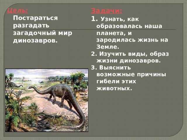 Цель:  Постараться разгадать загадочный мир динозавров. Задачи: 1. Узнать, как образовалась наша планета, и зародилась жизнь на Земле. 2. Изучить виды, образ жизни динозавров. 3. Выяснить возможные причины гибели этих животных.  