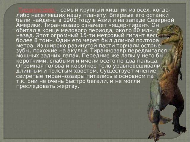   Тираннозавр – самый крупный хищник из всех, когда-либо населявших нашу планету. Впервые его останки были найдены в 1902 году в Азии и на западе Северной Америки. Тираннозавр означает «ящер-тиран». Он обитал в конце мелового периода, около 80 млн. лет назад. Этот огромный 15-ти метровый гигант весил более 8 тонн. Один его череп был длиной полтора метра. Из широко разинутой пасти торчали острые зубы, похожие на акульи. Тираннозавр передвигался на мощных задних лапах. Передние же лапы у него были короткими, слабыми и имели всего по два пальца. Огромная голова и короткое тело уравновешивались длинным и толстым хвостом. Существует мнение, что свирепые тираннозавры питались в основном падалью, т.к. они не очень быстро бегали, и не могли преследовать жертву. 