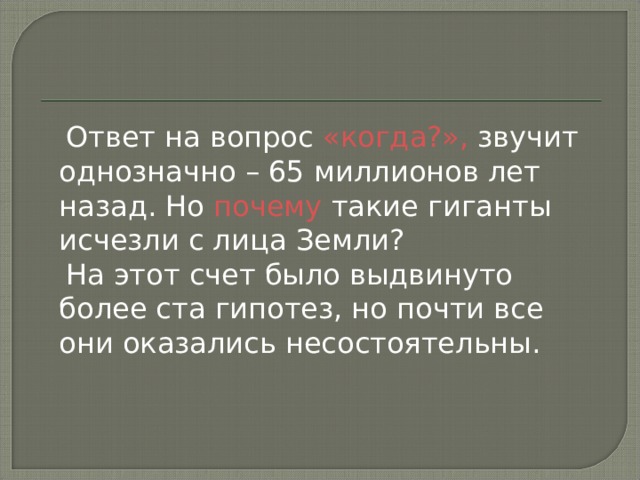  Ответ на вопрос «когда?», звучит однозначно – 65 миллионов лет назад. Но почему такие гиганты исчезли с лица Земли?  На этот счет было выдвинуто более ста гипотез, но почти все они оказались несостоятельны. 