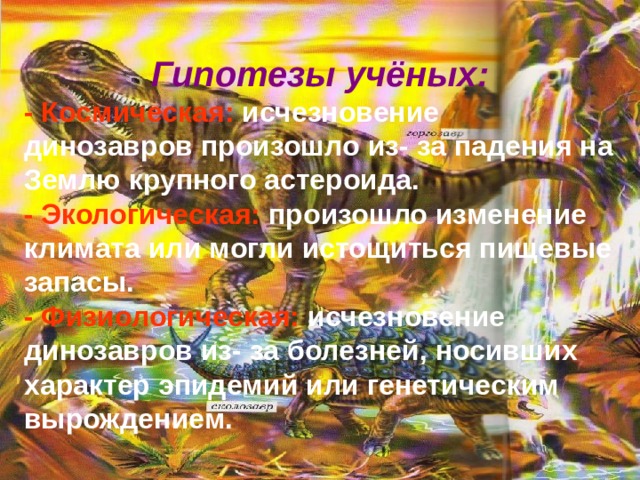 Гипотезы учёных: - Космическая: исчезновение динозавров произошло из- за падения на Землю крупного астероида. - Экологическая: произошло изменение климата или могли истощиться пищевые запасы. - Физиологическая: исчезновение динозавров из- за болезней, носивших характер эпидемий или генетическим вырождением. 