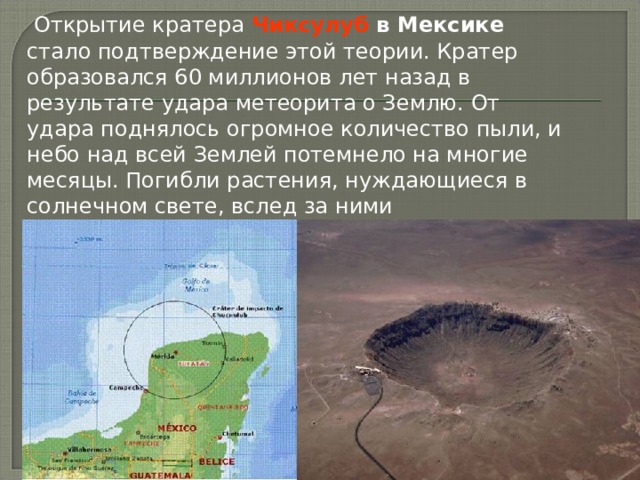  Открытие кратера Чиксулуб в Мексике стало подтверждение этой теории. Кратер образовался 60 миллионов лет назад в результате удара метеорита о Землю. От удара поднялось огромное количество пыли, и небо над всей Землей потемнело на многие месяцы. Погибли растения, нуждающиеся в солнечном свете, вслед за ними растительноядные животные, а затем и хищники. 