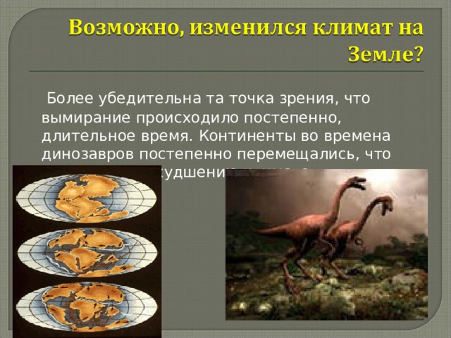  Более убедительна та точка зрения, что вымирание происходило постепенно, длительное время. Континенты во времена динозавров постепенно перемещались, что приводило к ухудшению климата. 