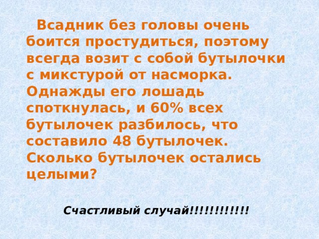  Всадник без головы очень боится простудиться, поэтому всегда возит с собой бутылочки с микстурой от насморка. Однажды его лошадь споткнулась, и 60% всех бутылочек разбилось, что составило 48 бутылочек. Сколько бутылочек остались целыми?  Счастливый случай!!!!!!!!!!!! 