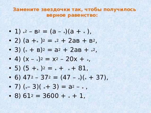 Замените звездочки так, чтобы получилось верное равенство:     1) * 2 – в 2 = (а – * )(а + * ), 2) (а + * ) 2 = * 2 + 2ав + в 2 , 3) ( * + в) 2 = а 2 + 2ав + * 2 , 4) (х – * ) 2 = х 2 – 20х + * , 5) (5 + * ) 2 = * + * + 81, 6) 47 2 – 37 2 = (47 – * )( * + 37), 7) ( * – 3)( * + 3) = a 2 – * , 8) 61 2 = 3600 + * + 1, 