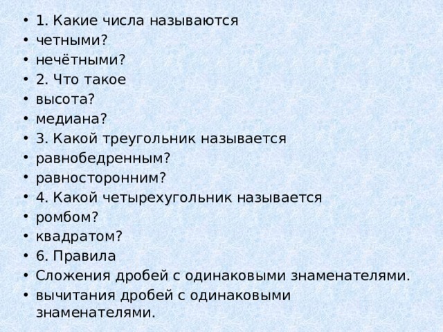 1. Какие числа называются четными? нечётными? 2. Что такое высота? медиана? 3. Какой треугольник называется равнобедренным? равносторонним? 4. Какой четырехугольник называется ромбом? квадратом? 6. Правила Сложения дробей с одинаковыми знаменателями. вычитания дробей с одинаковыми знаменателями. 