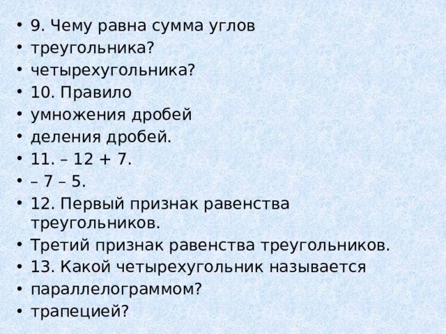 9. Чему равна сумма углов треугольника? четырехугольника? 10. Правило умножения дробей деления дробей. 11. – 12 + 7. – 7 – 5. 12. Первый признак равенства треугольников. Третий признак равенства треугольников. 13. Какой четырехугольник называется параллелограммом? трапецией? 