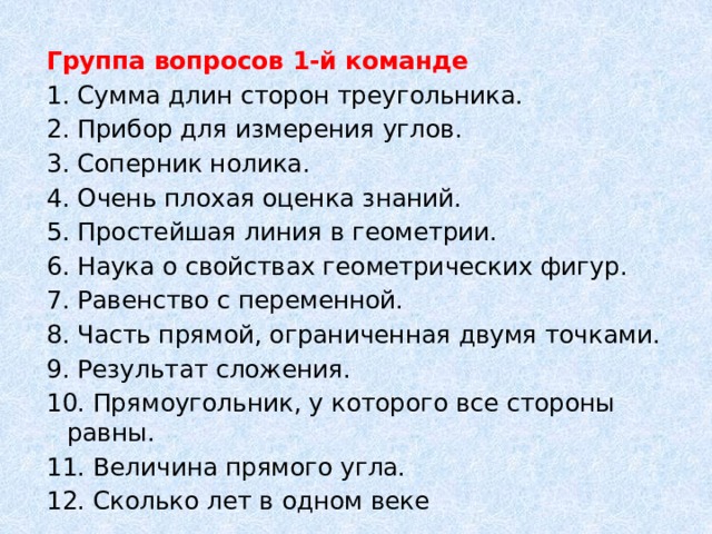 Группа вопросов 1-й команде 1. Сумма длин сторон треугольника. 2. Прибор для измерения углов. 3. Соперник нолика. 4. Очень плохая оценка знаний. 5. Простейшая линия в геометрии. 6. Наука о свойствах геометрических фигур. 7. Равенство с переменной. 8. Часть прямой, ограниченная двумя точками. 9. Результат сложения. 10. Прямоугольник, у которого все стороны равны. 11. Величина прямого угла. 12. Сколько лет в одном веке 