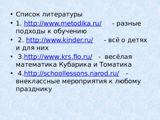 Список литературы 1. http://www.metodika.ru/ - разные подходы к обучению   2. http://www.kinder.ru/ - всё о детях и для них   3. http :// www . krs . fio . ru / - весёлая математика Кубарика и Томатика   4. http://schoollessons.narod.ru/ - внеклассные мероприятия к любому празднику 