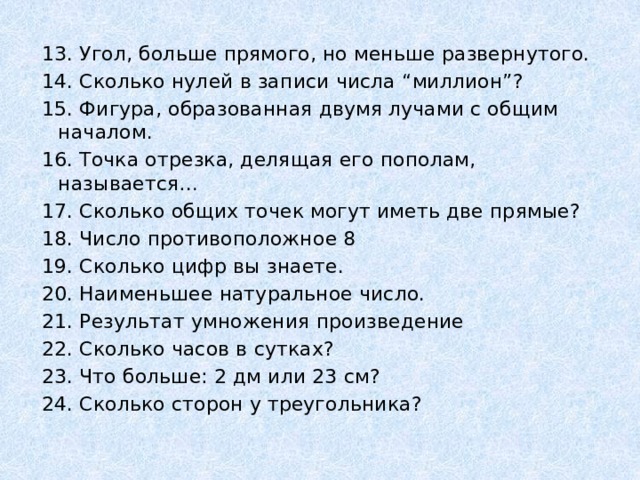 13. Угол, больше прямого, но меньше развернутого. 14. Сколько нулей в записи числа “миллион”? 15. Фигура, образованная двумя лучами с общим началом. 16. Точка отрезка, делящая его пополам, называется… 17. Сколько общих точек могут иметь две прямые? 18. Число противоположное 8 19. Сколько цифр вы знаете. 20. Наименьшее натуральное число. 21. Результат умножения произведение 22. Сколько часов в сутках? 23. Что больше: 2 дм или 23 см? 24. Сколько сторон у треугольника? 