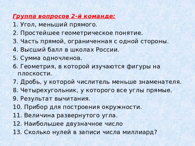 Группа вопросов 2-й команде: 1. Угол, меньший прямого. 2. Простейшее геометрическое понятие. 3. Часть прямой, ограниченная с одной стороны. 4. Высший балл в школах России. 5. Сумма одночленов. 6. Геометрия, в которой изучаются фигуры на плоскости. 7. Дробь, у которой числитель меньше знаменателя. 8. Четырехугольник, у которого все углы прямые. 9. Результат вычитания. 10. Прибор для построения окружности. 11. Величина развернутого угла. 12. Наибольшее двузначное число 13. Сколько нулей в записи числа миллиард? 
