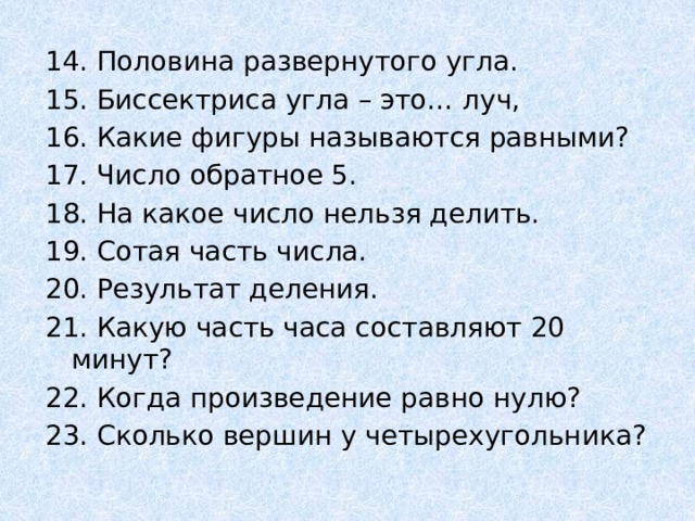 14. Половина развернутого угла. 15. Биссектриса угла – это… луч, 16. Какие фигуры называются равными? 17. Число обратное 5. 18. На какое число нельзя делить. 19. Сотая часть числа. 20. Результат деления. 21. Какую часть часа составляют 20 минут? 22. Когда произведение равно нулю? 23. Сколько вершин у четырехугольника? 