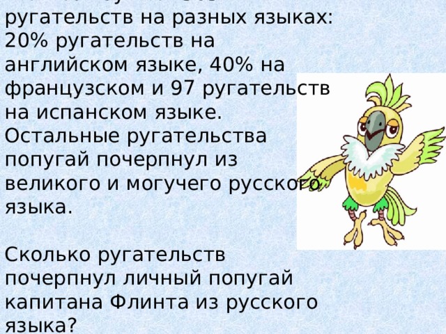 Личный попугай капитана Флинта изучил 1565 ругательств на разных языках: 20% ругательств на английском языке, 40% на французском и 97 ругательств на испанском языке. Остальные ругательства попугай почерпнул из великого и могучего русского языка. Сколько ругательств почерпнул личный попугай капитана Флинта из русского языка? 
