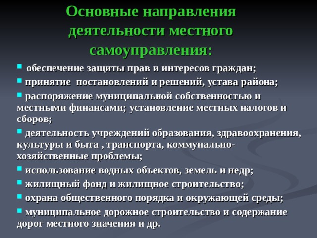 Основные направления деятельности местного самоуправления:  обеспечение защиты прав и интересов граждан;  принятие постановлений и решений, устава района;  распоряжение муниципальной собственностью и местными финансами; установление местных налогов и сборов;  деятельность учреждений образования, здравоохранения, культуры и быта , транспорта, коммунально-хозяйственные проблемы;  использование водных объектов, земель и недр;  жилищный фонд и жилищное строительство;  охрана общественного порядка и окружающей среды;  муниципальное дорожное строительство и содержание дорог местного значения и др.  